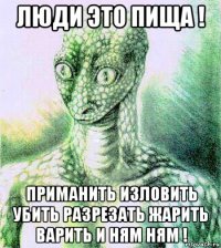 люди это пища ! приманить изловить убить разрезать жарить варить и ням ням !
