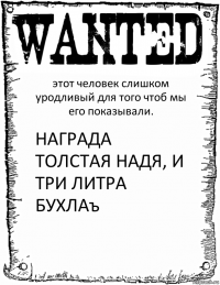 этот человек слишком уродливый для того чтоб мы его показывали. НАГРАДА
ТОЛСТАЯ НАДЯ, И ТРИ ЛИТРА БУХЛАъ