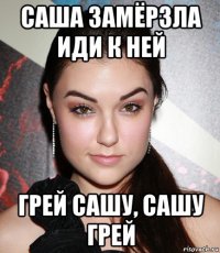 саша замёрзла иди к ней грей сашу, сашу грей