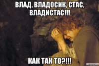 влад, владосик, стас, владистас!!! как так то?!!!