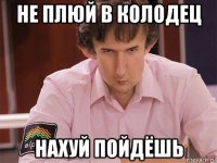 не плюй в колодец нахуй пойдёшь