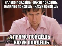 налево пойдёшь - нахуй пойдёшь, направо пойдёшь - нахуй пойдёшь а прямо пойдёшь - нахуй пойдёшь