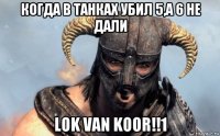 когда в танках убил 5,а 6 не дали lok van koor!!1