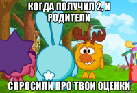 когда получил 2, и родители спросили про твои оценки