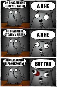 Он сказал мне не срать тапки А я не Он сказал не стоять у двери А я не ОН СКАЗАЛ ЧТО ДВЕРЬ ОТКРОЕТЬСЯ Вот так