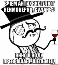 в чем антихрист лют неимоверно, сударь? вино в воду превращает, шельмец!