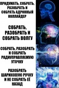 Придумать, Собрать, Разобрать и собрать Адронный Коллайдер Собрать, Разобрать и собрать Волгу Собрать, Разобрать и собрать радиуправляемую уточку Разобрать шариковую ручку и не собрать её назад