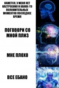 кажется, у меня нет настроения и каких-то положительных моментов последнее время поговори со мной плиз мне плохо все ебано