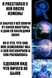 я расстался с ней после измены я забрал у неё ключи от своей квартиры
и даю ей последний шанс ну и что, что она мне изменила? мы с ней поговорили и она раскаилась сделаем вид что ничего не было