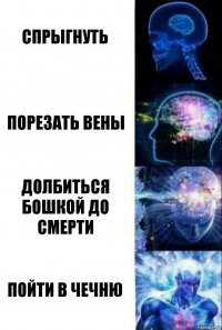 Спрыгнуть Порезать вены Долбиться бошкой до смерти Пойти в чечню