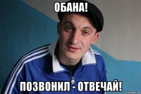 обана! позвонил - отвечай!