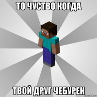 то чуство когда твой друг чебурек