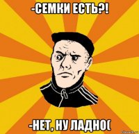 -семки есть?! -нет, ну ладно(