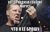 когда надюха говорит марусе что я её брошу