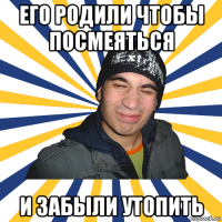 его родили чтобы посмеяться и забыли утопить