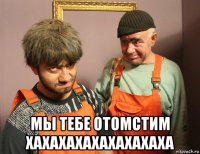  мы тебе отомстим хахахахахахахахаха