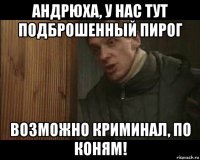 андрюха, у нас тут подброшенный пирог возможно криминал, по коням!