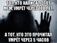 тот, кто написал этот мем, умрёт через 100 лет. а тот, кто это прочитал умрёт через 5 часов