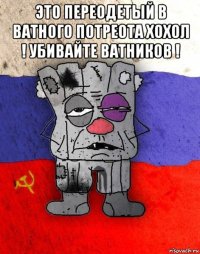 это переодетый в ватного потреота хохол ! убивайте ватников ! 