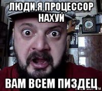 люди,я процессор нахуй вам всем пиздец
