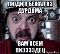 люди,я бежал из дурдома вам всем пизззздец
