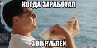 когда заработал 300 рублей