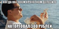 когда на своем крохотном депозите наторговал 300 рублей