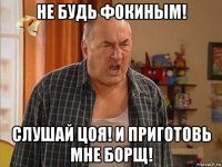 не будь фокиным! слушай цоя! и приготовь мне борщ!