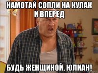 намотай сопли на кулак и вперед будь женщиной, юлиан!