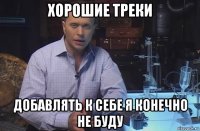 хорошие треки добавлять к себе я конечно не буду