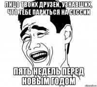 лицо твоих друзей, узнавших, что тебе париться на сессии пять недель перед новым годом