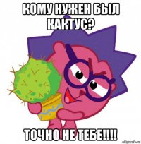 кому нужен был кактус? точно не тебе!!!!