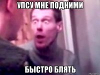 упсу мне подними быстро блять