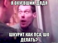 я охуевший, дядя шкурит как пса, шо делать?