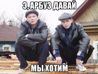 э, арбуз давай мы хотим