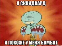 я сквидвард и похоже у меня бомбит