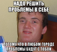 надо решить проблемы в себе потому что в любом городе проблемы будут с тобой