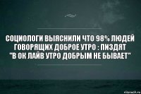 социологи выяснили что 98% людей говорящих доброе утро : пиздят
"в ок лайв утро добрым не бывает"