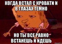 когда встал с кровати и в глазах темно но ты все равно встанешь и идешь