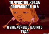 то чувство ,когда понравился 10 б и уже хочешь валить туда