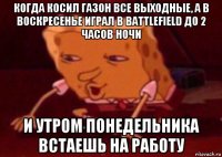 когда косил газон все выходные, а в воскресенье играл в battlefield до 2 часов ночи и утром понедельника встаешь на работу