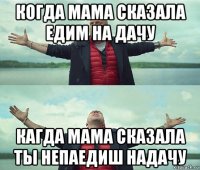 когда мама сказала едим на дачу кагда мама сказала ты непаедиш надачу