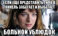 если еще представить типо в тоннель забегает и выбегает больной ублюдок