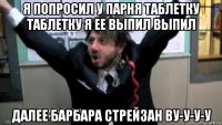 я попросил у парня таблетку таблетку я ее вьіпил вьіпил далее барбара стрейзан ву-у-у-у