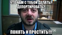 что нам с тобой делать? депортировать? понять и простить!!!