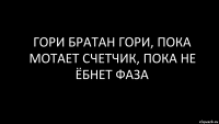 Гори братан гори, пока мотает счетчик, пока не ёбнет фаза