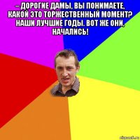 – дорогие дамы, вы понимаете, какой это торжественный момент? наши лучшие годы. вот же они, начались! 