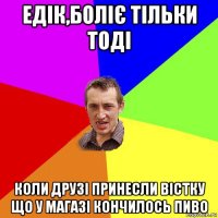 едік,боліє тільки тоді коли друзі принесли вістку що у магазі кончилось пиво