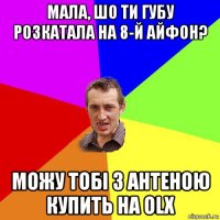 мала, шо ти губу розкатала на 8-й айфон? можу тобі з антеною купить на olx