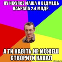 ну ніхуясе маша и ведмедь набрала 2.4 млдр. а ти навіть не можеш створити канал